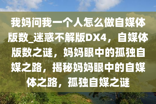 我妈问我一个人怎么做自媒体版数_迷惑不解版DX4，自媒体版数之谜，妈妈眼中的孤独自媒之路，揭秘妈妈眼中的自媒体之路，孤独自媒之谜