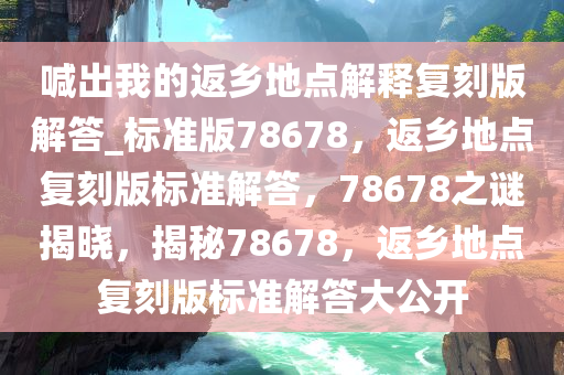 喊出我的返乡地点解释复刻版解答_标准版78678，返乡地点复刻版标准解答，78678之谜揭晓，揭秘78678，返乡地点复刻版标准解答大公开