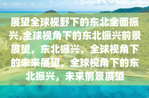 展望全球视野下的东北全面振兴,全球视角下的东北振兴前景展望，东北振兴，全球视角下的未来展望，全球视角下的东北振兴，未来前景展望