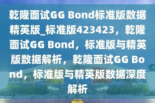 乾隆面试GG Bond标准版数据精英版_标准版423423，乾隆面试GG Bond，标准版与精英版数据解析，乾隆面试GG Bond，标准版与精英版数据深度解析