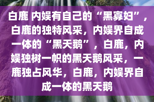 白鹿 内娱有自己的“黑寡妇”,白鹿的独特风采，内娱界自成一体的“黑天鹅”，白鹿，内娱独树一帜的黑天鹅风采，一鹿独占风华，白鹿，内娱界自成一体的黑天鹅