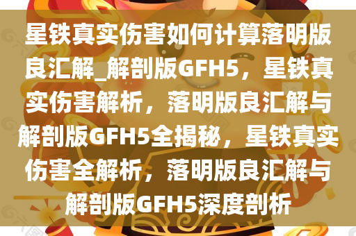 星铁真实伤害如何计算落明版良汇解_解剖版GFH5，星铁真实伤害解析，落明版良汇解与解剖版GFH5全揭秘，星铁真实伤害全解析，落明版良汇解与解剖版GFH5深度剖析