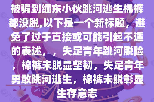 被骗到缅东小伙跳河逃生棉裤都没脱,以下是一个新标题，避免了过于直接或可能引起不适的表述，，失足青年跳河脱险，棉裤未脱显坚韧，失足青年勇敢跳河逃生，棉裤未脱彰显生存意志