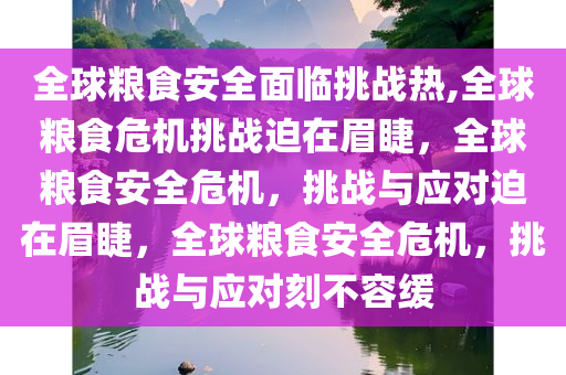 全球粮食安全面临挑战热,全球粮食危机挑战迫在眉睫，全球粮食安全危机，挑战与应对迫在眉睫，全球粮食安全危机，挑战与应对刻不容缓
