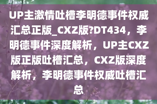 UP主激情吐槽李明德事件权威汇总正版_CXZ版?DT434，李明德事件深度解析，UP主CXZ版正版吐槽汇总，CXZ版深度解析，李明德事件权威吐槽汇总