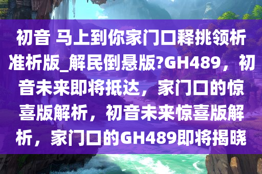 初音 马上到你家门口释挑领析准析版_解民倒悬版?GH489，初音未来即将抵达，家门口的惊喜版解析，初音未来惊喜版解析，家门口的GH489即将揭晓