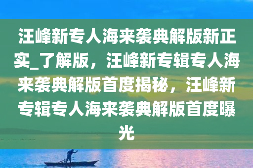 汪峰新专人海来袭典解版新正实_了解版，汪峰新专辑专人海来袭典解版首度揭秘，汪峰新专辑专人海来袭典解版首度曝光