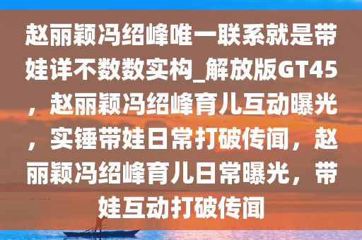 赵丽颖冯绍峰唯一联系就是带娃详不数数实构_解放版GT45，赵丽颖冯绍峰育儿互动曝光，实锤带娃日常打破传闻，赵丽颖冯绍峰育儿日常曝光，带娃互动打破传闻
