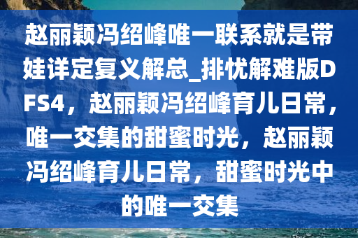 赵丽颖冯绍峰唯一联系就是带娃详定复义解总_排忧解难版DFS4，赵丽颖冯绍峰育儿日常，唯一交集的甜蜜时光，赵丽颖冯绍峰育儿日常，甜蜜时光中的唯一交集