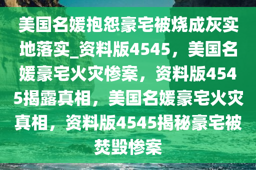 美国名媛抱怨豪宅被烧成灰实地落实_资料版4545，美国名媛豪宅火灾惨案，资料版4545揭露真相，美国名媛豪宅火灾真相，资料版4545揭秘豪宅被焚毁惨案