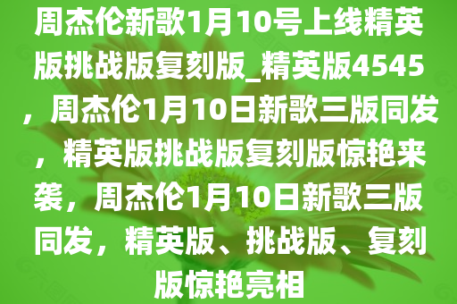周杰伦新歌1月10号上线精英版挑战版复刻版_精英版4545，周杰伦1月10日新歌三版同发，精英版挑战版复刻版惊艳来袭，周杰伦1月10日新歌三版同发，精英版、挑战版、复刻版惊艳亮相