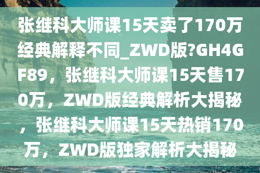 张继科大师课15天卖了170万经典解释不同_ZWD版?GH4GF89，张继科大师课15天售170万，ZWD版经典解析大揭秘，张继科大师课15天热销170万，ZWD版独家解析大揭秘