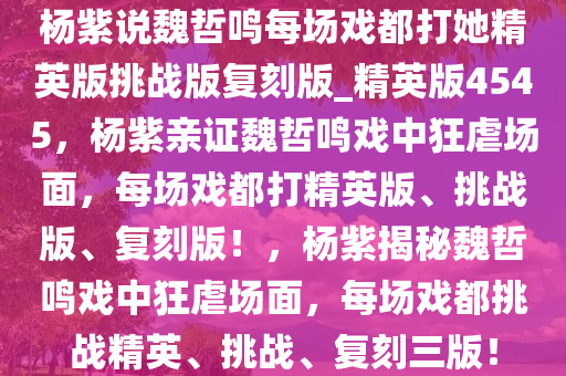 杨紫说魏哲鸣每场戏都打她精英版挑战版复刻版_精英版4545，杨紫亲证魏哲鸣戏中狂虐场面，每场戏都打精英版、挑战版、复刻版！，杨紫揭秘魏哲鸣戏中狂虐场面，每场戏都挑战精英、挑战、复刻三版！