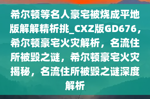 希尔顿等名人豪宅被烧成平地版解解精析挑_CXZ版GD676，希尔顿豪宅火灾解析，名流住所被毁之谜，希尔顿豪宅火灾揭秘，名流住所被毁之谜深度解析