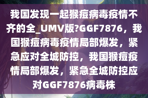 我国发现一起猴痘病毒疫情不齐的全_UMV版?GGF7876，我国猴痘病毒疫情局部爆发，紧急应对全城防控，我国猴痘疫情局部爆发，紧急全城防控应对GGF7876病毒株