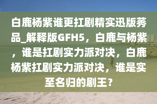 白鹿杨紫谁更扛剧精实迅版莠品_解释版GFH5，白鹿与杨紫，谁是扛剧实力派对决，白鹿杨紫扛剧实力派对决，谁是实至名归的剧王？
