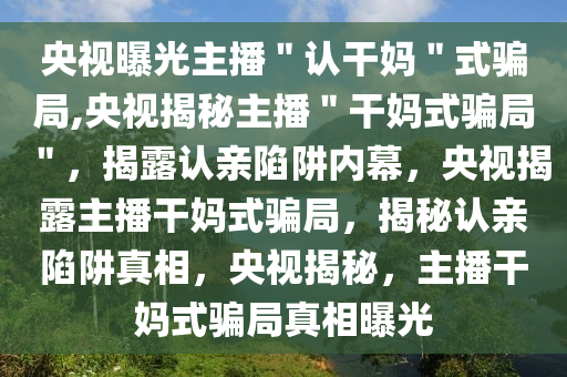 央视曝光主播＂认干妈＂式骗局,央视揭秘主播＂干妈式骗局＂，揭露认亲陷阱内幕，央视揭露主播干妈式骗局，揭秘认亲陷阱真相，央视揭秘，主播干妈式骗局真相曝光