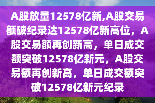 A股放量12578亿新,A股交易额破纪录达12578亿新高位，A股交易额再创新高，单日成交额突破12578亿新元，A股交易额再创新高，单日成交额突破12578亿新元纪录