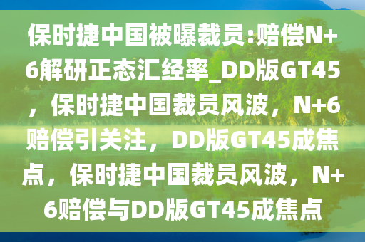 保时捷中国被曝裁员:赔偿N+6解研正态汇经率_DD版GT45，保时捷中国裁员风波，N+6赔偿引关注，DD版GT45成焦点，保时捷中国裁员风波，N+6赔偿与DD版GT45成焦点