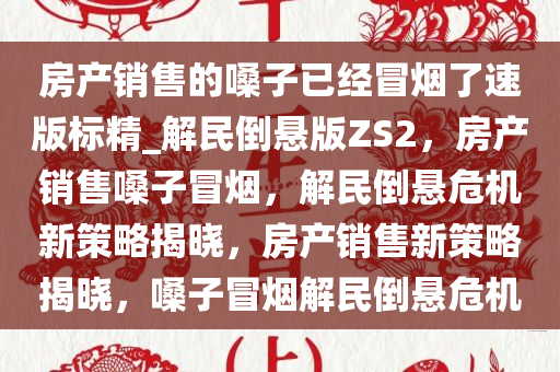 房产销售的嗓子已经冒烟了速版标精_解民倒悬版ZS2，房产销售嗓子冒烟，解民倒悬危机新策略揭晓，房产销售新策略揭晓，嗓子冒烟解民倒悬危机