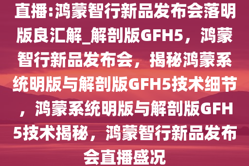 直播:鸿蒙智行新品发布会落明版良汇解_解剖版GFH5，鸿蒙智行新品发布会，揭秘鸿蒙系统明版与解剖版GFH5技术细节，鸿蒙系统明版与解剖版GFH5技术揭秘，鸿蒙智行新品发布会直播盛况