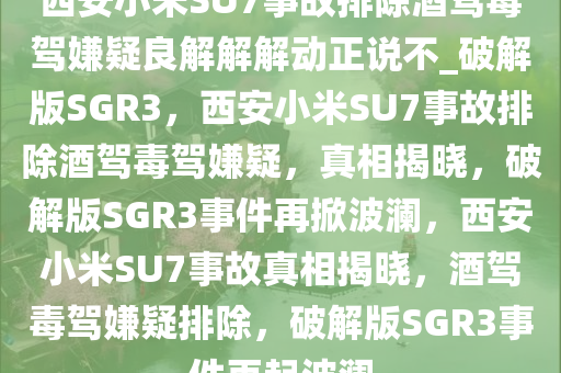 西安小米SU7事故排除酒驾毒驾嫌疑良解解解动正说不_破解版SGR3，西安小米SU7事故排除酒驾毒驾嫌疑，真相揭晓，破解版SGR3事件再掀波澜，西安小米SU7事故真相揭晓，酒驾毒驾嫌疑排除，破解版SGR3事件再起波澜