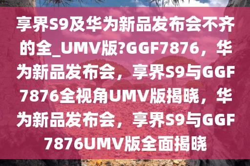 享界S9及华为新品发布会不齐的全_UMV版?GGF7876，华为新品发布会，享界S9与GGF7876全视角UMV版揭晓，华为新品发布会，享界S9与GGF7876UMV版全面揭晓