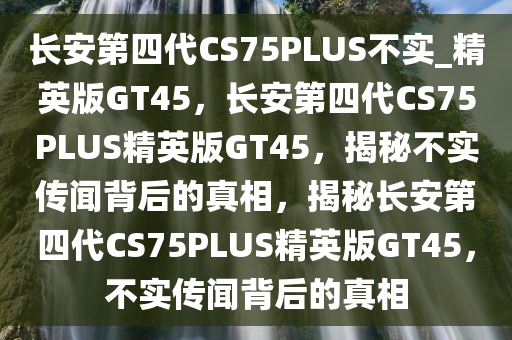 长安第四代CS75PLUS不实_精英版GT45，长安第四代CS75PLUS精英版GT45，揭秘不实传闻背后的真相，揭秘长安第四代CS75PLUS精英版GT45，不实传闻背后的真相