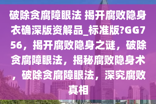 破除贪腐障眼法 揭开腐败隐身衣确深版资解品_标准版?GG756，揭开腐败隐身之谜，破除贪腐障眼法，揭秘腐败隐身术，破除贪腐障眼法，深究腐败真相