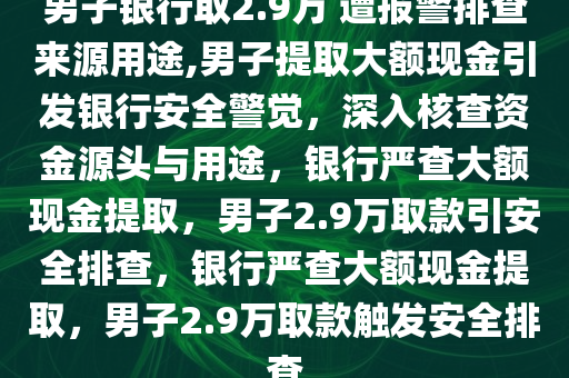 男子银行取2.9万 遭报警排查来源用途,男子提取大额现金引发银行安全警觉，深入核查资金源头与用途，银行严查大额现金提取，男子2.9万取款引安全排查，银行严查大额现金提取，男子2.9万取款触发安全排查