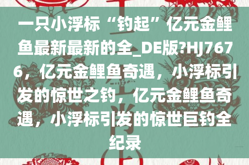 一只小浮标“钓起”亿元金鲤鱼最新最新的全_DE版?HJ7676，亿元金鲤鱼奇遇，小浮标引发的惊世之钓，亿元金鲤鱼奇遇，小浮标引发的惊世巨钓全纪录