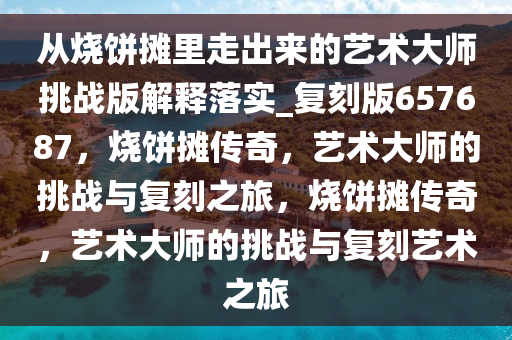 从烧饼摊里走出来的艺术大师挑战版解释落实_复刻版657687，烧饼摊传奇，艺术大师的挑战与复刻之旅，烧饼摊传奇，艺术大师的挑战与复刻艺术之旅