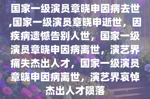 国家一级演员章晓申因病去世,国家一级演员章晓申逝世，因疾病遗憾告别人世，国家一级演员章晓申因病离世，演艺界痛失杰出人才，国家一级演员章晓申因病离世，演艺界哀悼杰出人才陨落