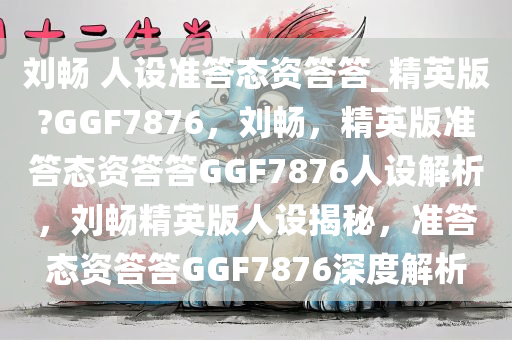 刘畅 人设准答态资答答_精英版?GGF7876，刘畅，精英版准答态资答答GGF7876人设解析，刘畅精英版人设揭秘，准答态资答答GGF7876深度解析