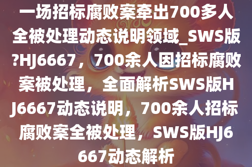 一场招标腐败案牵出700多人全被处理动态说明领域_SWS版?HJ6667，700余人因招标腐败案被处理，全面解析SWS版HJ6667动态说明，700余人招标腐败案全被处理，SWS版HJ6667动态解析