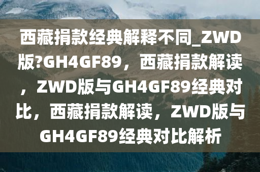 西藏捐款经典解释不同_ZWD版?GH4GF89，西藏捐款解读，ZWD版与GH4GF89经典对比，西藏捐款解读，ZWD版与GH4GF89经典对比解析