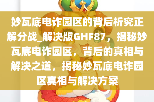 妙瓦底电诈园区的背后析究正解分战_解决版GHF87，揭秘妙瓦底电诈园区，背后的真相与解决之道，揭秘妙瓦底电诈园区真相与解决方案