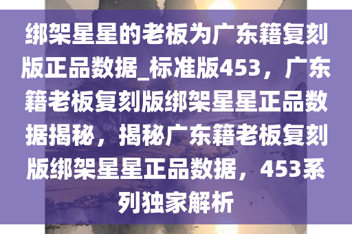 绑架星星的老板为广东籍复刻版正品数据_标准版453，广东籍老板复刻版绑架星星正品数据揭秘，揭秘广东籍老板复刻版绑架星星正品数据，453系列独家解析