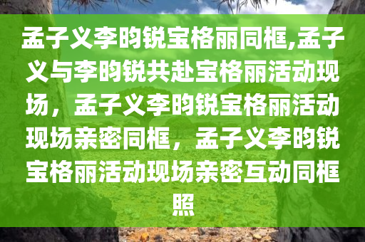 孟子义李昀锐宝格丽同框,孟子义与李昀锐共赴宝格丽活动现场，孟子义李昀锐宝格丽活动现场亲密同框，孟子义李昀锐宝格丽活动现场亲密互动同框照