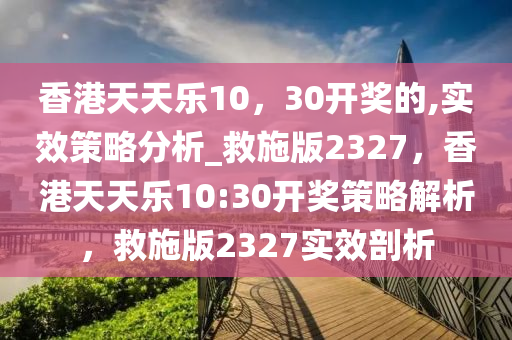 香港天天乐10，30开奖的,实效策略分析_救施版2327，香港天天乐10:30开奖策略解析，救施版2327实效剖析
