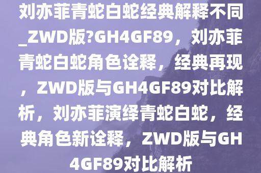 刘亦菲青蛇白蛇经典解释不同_ZWD版?GH4GF89，刘亦菲青蛇白蛇角色诠释，经典再现，ZWD版与GH4GF89对比解析，刘亦菲演绎青蛇白蛇，经典角色新诠释，ZWD版与GH4GF89对比解析