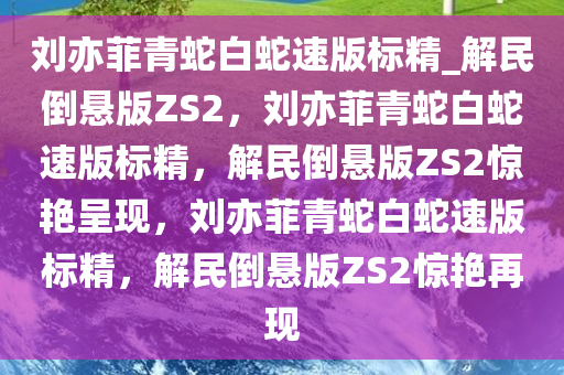 刘亦菲青蛇白蛇速版标精_解民倒悬版ZS2，刘亦菲青蛇白蛇速版标精，解民倒悬版ZS2惊艳呈现，刘亦菲青蛇白蛇速版标精，解民倒悬版ZS2惊艳再现