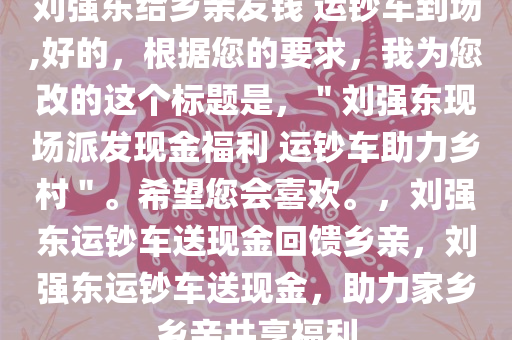 刘强东给乡亲发钱 运钞车到场,好的，根据您的要求，我为您改的这个标题是，＂刘强东现场派发现金福利 运钞车助力乡村＂。希望您会喜欢。，刘强东运钞车送现金回馈乡亲，刘强东运钞车送现金，助力家乡乡亲共享福利