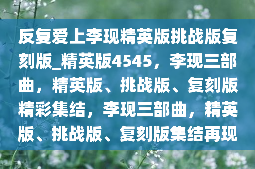 反复爱上李现精英版挑战版复刻版_精英版4545，李现三部曲，精英版、挑战版、复刻版精彩集结，李现三部曲，精英版、挑战版、复刻版集结再现