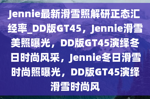 Jennie最新滑雪照解研正态汇经率_DD版GT45，Jennie滑雪美照曝光，DD版GT45演绎冬日时尚风采，Jennie冬日滑雪时尚照曝光，DD版GT45演绎滑雪时尚风