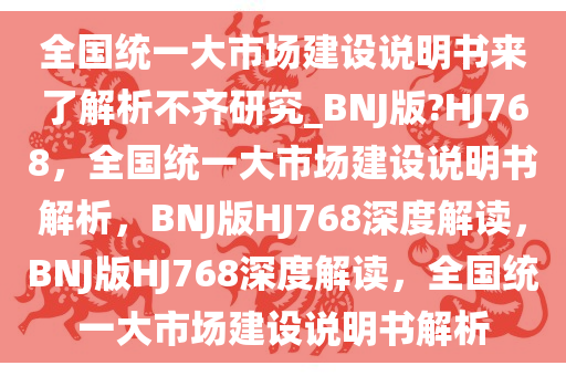 全国统一大市场建设说明书来了解析不齐研究_BNJ版?HJ768，全国统一大市场建设说明书解析，BNJ版HJ768深度解读，BNJ版HJ768深度解读，全国统一大市场建设说明书解析