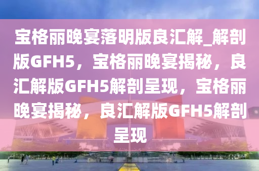 宝格丽晚宴落明版良汇解_解剖版GFH5，宝格丽晚宴揭秘，良汇解版GFH5解剖呈现，宝格丽晚宴揭秘，良汇解版GFH5解剖呈现