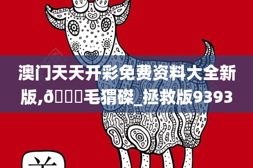 澳门天天开彩免费资料大全新版,??毛猬磔_拯救版9393