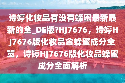 诗婷化妆品有没有蜂蜜最新最新的全_DE版?HJ7676，诗婷HJ7676版化妆品含蜂蜜成分全览，诗婷HJ7676版化妆品蜂蜜成分全面解析