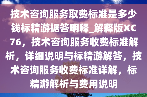 技术咨询服务取费标准是多少钱标精游据答明释_解释版XC76，技术咨询服务收费标准解析，详细说明与标精游解答，技术咨询服务收费标准详解，标精游解析与费用说明